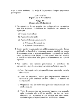 a que se refere o número 1 do Artigo 8º do presente Aviso para pagamentos
postecipados.
CAPITULO III
Exportação de Mercadorias
Artigo 19º
(Documentos Obrigatórios)
1. Os exportadores devem negociar com os importadores estrangeiros
uma das seguintes modalidades de liquidação do produto da
exportação:
a) Crédito documentário;
b) Pagamento Antecipado;
c) Pagamento Postecipado, mediante:
i. Cobranças Documentárias;
ii. Remessas Documentárias.
2. Sempre que for recepcionado um crédito documentário, antes da sua
notificação ao beneficiário exportador residente cambial, os bancos
devem assegurar que os termos e condições da mesma estão de acordo
com a legislação cambial do país, devendo quando for o caso, solicitar
as alterações necessárias para garantir o cumprimento da referida
legislação.
3. Para recepção dos recursos provenientes de exportação de
mercadorias, o exportador deve apresentar ao seu banco o seguinte:
a) Carta relacionando os documentos objecto de negociação, anexada
dos mesmos;
b) Licença de Exportação, emitida pelo Departamento Ministerial
responsável pelo comércio externo, contendo o número do
licenciamento;
c) Original da carta de crédito nas operações conduzidas sob essa
modalidade, ou;
d) Título de compromisso de pagamento (aceite), a ser assinado
pelo importador não residente cambial, ou letra de saque
obrigando ao pagamento contra entrega dos documentos,
conforme seja cobrança documentária ou remessa a cobrança.
 