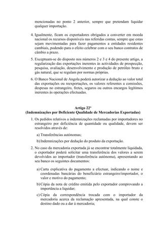 mencionadas no ponto 2 anterior, sempre que pretendam liquidar
qualquer importação.
4. Igualmente, ficam os exportadores obrigados a converter em moeda
nacional os recursos disponíveis nas referidas contas, sempre que estas
sejam movimentadas para fazer pagamentos a entidades residentes
cambiais, podendo para o efeito celebrar com o seu banco contratos de
câmbio a prazo.
5. Exceptuam-se do disposto nos números 2 e 3 e 4 do presente artigo, a
regularização das exportações inerentes às actividades de prospecção,
pesquisa, avaliação, desenvolvimento e produção de petróleo bruto e
gás natural, que se regulam por normas próprias.
6. O Banco Nacional de Angola poderá autorizar a dedução ao valor total
das exportações ou reexportações, os valores referentes a comissões,
despesas no estrangeiro, fretes, seguros ou outros encargos legítimos
inerentes às operações efectuadas.
Artigo 22º
(Indemnizações por Deficiente Qualidade de Mercadorias Exportadas)
1. Os pedidos relativos a indemnizações reclamadas por importadores no
estrangeiro por deficiência de quantidade ou qualidade, devem ser
resolvidos através de:
a) Transferências autónomas;
b) Indemnizações por dedução do produto da exportação.
2. No caso da mercadoria exportada já se encontrar totalmente liquidada,
o exportador poderá solicitar uma transferência dos valores a serem
devolvidos ao importador (transferência autónoma), apresentando ao
seu banco os seguintes documentos:
a) Carta explicativa do pagamento a efectuar, indicando o nome e
coordenadas bancárias do beneficiário estrangeiro/importador, o
valor e motivo do pagamento;
b) Cópia da nota de crédito emitida pelo exportador comprovando a
importância a liquidar;
c) Cópia da correspondência trocada com o importador da
mercadoria acerca da reclamação apresentada, na qual conste o
destino dado ou a dar à mercadoria;
 