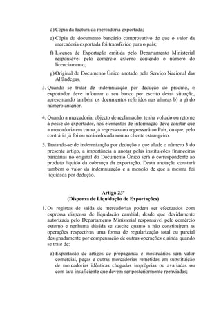 d) Cópia da factura da mercadoria exportada;
e) Cópia do documento bancário comprovativo de que o valor da
mercadoria exportada foi transferido para o país;
f) Licença de Exportação emitida pelo Departamento Ministerial
responsável pelo comércio externo contendo o número do
licenciamento;
g) Original do Documento Único anotado pelo Serviço Nacional das
Alfândegas.
3. Quando se tratar de indemnização por dedução do produto, o
exportador deve informar o seu banco por escrito dessa situação,
apresentando também os documentos referidos nas alíneas b) a g) do
número anterior.
4. Quando a mercadoria, objecto de reclamação, tenha voltado ou retorne
à posse do exportador, nos elementos de informação deve constar que
a mercadoria em causa já regressou ou regressará ao País, ou que, pelo
contrário já foi ou será colocada noutro cliente estrangeiro.
5. Tratando-se de indemnização por dedução a que alude o número 3 do
presente artigo, a importância a anotar pelas instituições financeiras
bancárias no original do Documento Único será o correspondente ao
produto líquido da cobrança da exportação. Desta anotação constará
também o valor da indemnização e a menção de que a mesma foi
liquidada por dedução.
Artigo 23º
(Dispensa de Liquidação de Exportações)
1. Os registos de saída de mercadorias podem ser efectuados com
expressa dispensa de liquidação cambial, desde que devidamente
autorizada pelo Departamento Ministerial responsável pelo comércio
externo e nenhuma dúvida se suscite quanto a não constituírem as
operações respectivas uma forma de regularização total ou parcial
designadamente por compensação de outras operações e ainda quando
se trate de:
a) Exportação de artigos de propaganda e mostruários sem valor
comercial, peças e outras mercadorias remetidas em substituição
de mercadorias idênticas chegadas impróprias ou avariadas ou
com tara insuficiente que devem ser posteriormente reenviadas;
 