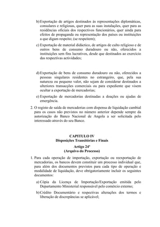 b) Exportação de artigos destinados às representações diplomáticas,
consulares e religiosas, quer para as suas instalações, quer para as
residências oficiais dos respectivos funcionários, quer ainda para
efeitos de propaganda ou representação dos países ou instituições
a que digam respeito; (se respeitem);
c) Exportação de material didáctico, de artigos de culto religioso e de
outros bens de consumo duradouro ou não, oferecidos a
instituições sem fins lucrativos, desde que destinados ao exercício
das respectivas actividades;
d) Exportação de bens de consumo duradouro ou não, oferecidos a
pessoas singulares residentes no estrangeiro, que, pela sua
natureza ou pequeno valor, não sejam de considerar destinados a
ulteriores transacções comerciais ou para expediente que visem
ocultar a exportação de mercadorias;
e) Exportação de mercadorias destinadas a doações ou ajudas de
emergência.
2. O registo de saída de mercadorias com dispensa de liquidação cambial
para os casos não previstos no número anterior depende sempre da
autorização do Banco Nacional de Angola a ser solicitada pelo
interessado através do seu Banco.
CAPITULO IV
Disposições Transitórias e Finais
Artigo 24º
(Arquivo do Processo)
1. Para cada operação de importação, exportação ou reexportação de
mercadorias, os bancos devem constituir um processo individual que,
para além dos documentos previstos para cada tipo de operação e
modalidade de liquidação, deve obrigatoriamente incluir os seguintes
documentos:
a) Cópia da Licença de Importação/Exportação emitida pelo
Departamento Ministerial responsável pelo comércio externo;
b) Crédito Documentário e respectivas alterações dos termos e
liberação de discrepâncias se aplicável;
 