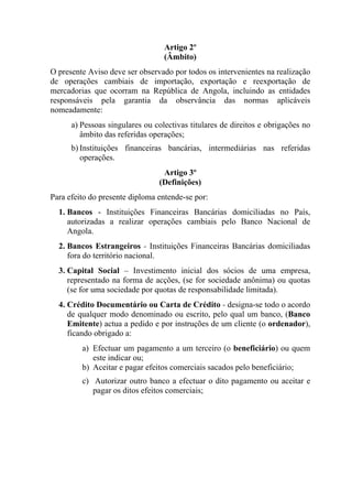 Artigo 2º
(Âmbito)
O presente Aviso deve ser observado por todos os intervenientes na realização
de operações cambiais de importação, exportação e reexportação de
mercadorias que ocorram na República de Angola, incluindo as entidades
responsáveis pela garantia da observância das normas aplicáveis
nomeadamente:
a) Pessoas singulares ou colectivas titulares de direitos e obrigações no
âmbito das referidas operações;
b) Instituições financeiras bancárias, intermediárias nas referidas
operações.
Artigo 3º
(Definições)
Para efeito do presente diploma entende-se por:
1. Bancos - Instituições Financeiras Bancárias domiciliadas no País,
autorizadas a realizar operações cambiais pelo Banco Nacional de
Angola.
2. Bancos Estrangeiros - Instituições Financeiras Bancárias domiciliadas
fora do território nacional.
3. Capital Social – Investimento inicial dos sócios de uma empresa,
representado na forma de acções, (se for sociedade anônima) ou quotas
(se for uma sociedade por quotas de responsabilidade limitada).
4. Crédito Documentário ou Carta de Crédito - designa-se todo o acordo
de qualquer modo denominado ou escrito, pelo qual um banco, (Banco
Emitente) actua a pedido e por instruções de um cliente (o ordenador),
ficando obrigado a:
a) Efectuar um pagamento a um terceiro (o beneficiário) ou quem
este indicar ou;
b) Aceitar e pagar efeitos comerciais sacados pelo beneficiário;
c) Autorizar outro banco a efectuar o dito pagamento ou aceitar e
pagar os ditos efeitos comerciais;
 