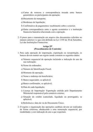 c) Cartas de remessa e correspondência trocada entre bancos
garantidores ou participantes da operação;
d) Documento de transporte;
e) Borderaux de liquidação;
f) Confirmativo de pagamentos/ recebimento sobre o exterior;
g) Outra correspondência entre o agente económico e a instituição
financeira bancária relacionada com a operação.
2. O prazo para a manutenção em arquivo dos documentos referidos no
número anterior é o que está definido na Lei 13/05 de 30 de Setembro,
Lei das Instituições Financeiras.
Artigo 25º
(Procedimentos de Controlo)
1. Para cada operação de importação, exportação ou reexportação, os
bancos devem manter um registo aonde constem os seguintes dados:
a) Número sequencial da operação incluindo a indicação do ano da
sua realização;
b) Nome do ordenador;
c) Número de Identificação Fiscal;
d) Montante da operação;
e) Nome e endereço do beneficiário;
f) Banco negociador, se aplicável;
g) Banco confirmador, se aplicável;
h) Data de cada liquidação;
i) Licença de Importação/ Exportação emitida pelo Departamento
Ministerial responsável pelo comércio externo;
j) Situação do crédito (cancelado, liquidado ou prorrogado), se
aplicável;
k) Referência e data da via do Documento Único.
2. O registo e organização das operações cambiais devem ser realizados
de forma criteriosa, obedecendo a uma numeração sequencial, por
modalidade e com indicação do ano a que respeitam.
 