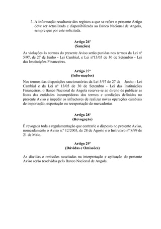 3. A informação resultante dos registos a que se refere o presente Artigo
deve ser actualizada e disponibilizada ao Banco Nacional de Angola,
sempre que por este solicitada.
Artigo 26º
(Sanções)
As violações às normas do presente Aviso serão punidas nos termos da Lei nº
5/97, de 27 de Junho - Lei Cambial, e Lei nº13/05 de 30 de Setembro - Lei
das Instituições Financeiras.
Artigo 27º
(Informações)
Nos termos das disposições sancionatórias da Lei 5/97 de 27 de Junho - Lei
Cambial e da Lei nº 13/05 de 30 de Setembro - Lei das Instituições
Financeiras, o Banco Nacional de Angola reserva-se ao direito de publicar as
listas das entidades incumpridoras dos termos e condições definidas no
presente Aviso e impedir os infractores de realizar novas operações cambiais
de importação, exportação ou reexportação de mercadorias
Artigo 28º
(Revogação)
É revogada toda a regulamentação que contrarie o disposto no presente Aviso,
nomeadamente o Aviso n.º 12/2003, de 28 de Agosto e o Instrutivo nº 8/99 de
21 de Maio.
Artigo 29º
(Dúvidas e Omissões)
As dúvidas e omissões suscitadas na interpretação e aplicação do presente
Aviso serão resolvidas pelo Banco Nacional de Angola.
 