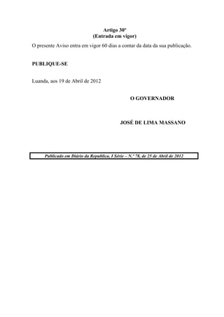 Artigo 30º
(Entrada em vigor)
O presente Aviso entra em vigor 60 dias a contar da data da sua publicação.
PUBLIQUE-SE
Luanda, aos 19 de Abril de 2012
O GOVERNADOR
JOSÉ DE LIMA MASSANO
Publicado em Diário da Republica, I Série – N.º 78, de 25 de Abril de 2012
 