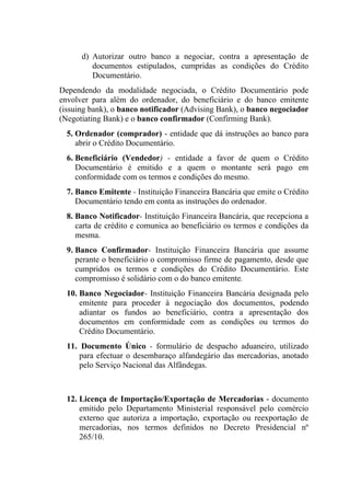 d) Autorizar outro banco a negociar, contra a apresentação de
documentos estipulados, cumpridas as condições do Crédito
Documentário.
Dependendo da modalidade negociada, o Crédito Documentário pode
envolver para além do ordenador, do beneficiário e do banco emitente
(issuing bank), o banco notificador (Advising Bank), o banco negociador
(Negotiating Bank) e o banco confirmador (Confirming Bank).
5. Ordenador (comprador) - entidade que dá instruções ao banco para
abrir o Crédito Documentário.
6. Beneficiário (Vendedor) - entidade a favor de quem o Crédito
Documentário é emitido e a quem o montante será pago em
conformidade com os termos e condições do mesmo.
7. Banco Emitente - Instituição Financeira Bancária que emite o Crédito
Documentário tendo em conta as instruções do ordenador.
8. Banco Notificador- Instituição Financeira Bancária, que recepciona a
carta de crédito e comunica ao beneficiário os termos e condições da
mesma.
9. Banco Confirmador- Instituição Financeira Bancária que assume
perante o beneficiário o compromisso firme de pagamento, desde que
cumpridos os termos e condições do Crédito Documentário. Este
compromisso é solidário com o do banco emitente.
10. Banco Negociador- Instituição Financeira Bancária designada pelo
emitente para proceder à negociação dos documentos, podendo
adiantar os fundos ao beneficiário, contra a apresentação dos
documentos em conformidade com as condições ou termos do
Crédito Documentário.
11. Documento Único - formulário de despacho aduaneiro, utilizado
para efectuar o desembaraço alfandegário das mercadorias, anotado
pelo Serviço Nacional das Alfândegas.
12. Licença de Importação/Exportação de Mercadorias - documento
emitido pelo Departamento Ministerial responsável pelo comércio
externo que autoriza a importação, exportação ou reexportação de
mercadorias, nos termos definidos no Decreto Presidencial nº
265/10.
 