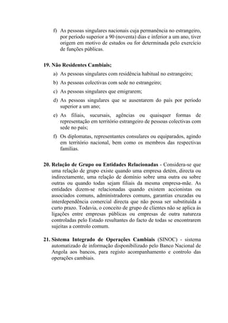 f) As pessoas singulares nacionais cuja permanência no estrangeiro,
por período superior a 90 (noventa) dias e inferior a um ano, tiver
origem em motivo de estudos ou for determinada pelo exercício
de funções públicas.
19. Não Residentes Cambiais;
a) As pessoas singulares com residência habitual no estrangeiro;
b) As pessoas colectivas com sede no estrangeiro;
c) As pessoas singulares que emigrarem;
d) As pessoas singulares que se ausentarem do país por período
superior a um ano;
e) As filiais, sucursais, agências ou quaisquer formas de
representação em território estrangeiro de pessoas colectivas com
sede no país;
f) Os diplomatas, representantes consulares ou equiparados, agindo
em território nacional, bem como os membros das respectivas
famílias.
20. Relação de Grupo ou Entidades Relacionadas - Considera-se que
uma relação de grupo existe quando uma empresa detém, directa ou
indirectamente, uma relação de domínio sobre uma outra ou sobre
outras ou quando todas sejam filiais da mesma empresa-mãe. As
entidades dizem-se relacionadas quando existem accionistas ou
associados comuns, administradores comuns, garantias cruzadas ou
interdependência comercial directa que não possa ser substituída a
curto prazo. Todavia, o conceito de grupo de clientes não se aplica às
ligações entre empresas públicas ou empresas de outra natureza
controladas pelo Estado resultantes do facto de todas se encontrarem
sujeitas a controlo comum.
21. Sistema Integrado de Operações Cambiais (SINOC) - sistema
automatizado de informação disponibilizado pelo Banco Nacional de
Angola aos bancos, para registo acompanhamento e controlo das
operações cambiais.
 