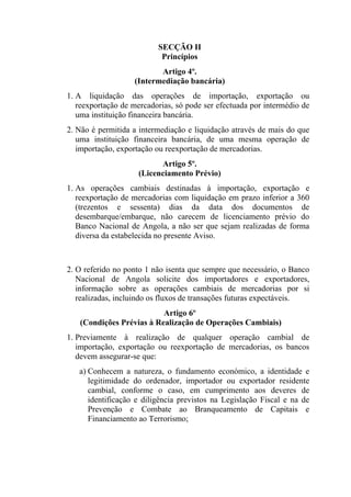 SECÇÃO II
Princípios
Artigo 4º.
(Intermediação bancária)
1. A liquidação das operações de importação, exportação ou
reexportação de mercadorias, só pode ser efectuada por intermédio de
uma instituição financeira bancária.
2. Não é permitida a intermediação e liquidação através de mais do que
uma instituição financeira bancária, de uma mesma operação de
importação, exportação ou reexportação de mercadorias.
Artigo 5º.
(Licenciamento Prévio)
1. As operações cambiais destinadas à importação, exportação e
reexportação de mercadorias com liquidação em prazo inferior a 360
(trezentos e sessenta) dias da data dos documentos de
desembarque/embarque, não carecem de licenciamento prévio do
Banco Nacional de Angola, a não ser que sejam realizadas de forma
diversa da estabelecida no presente Aviso.
2. O referido no ponto 1 não isenta que sempre que necessário, o Banco
Nacional de Angola solicite dos importadores e exportadores,
informação sobre as operações cambiais de mercadorias por si
realizadas, incluindo os fluxos de transações futuras expectáveis.
Artigo 6º
(Condições Prévias à Realização de Operações Cambiais)
1. Previamente à realização de qualquer operação cambial de
importação, exportação ou reexportação de mercadorias, os bancos
devem assegurar-se que:
a) Conhecem a natureza, o fundamento económico, a identidade e
legitimidade do ordenador, importador ou exportador residente
cambial, conforme o caso, em cumprimento aos deveres de
identificação e diligência previstos na Legislação Fiscal e na de
Prevenção e Combate ao Branqueamento de Capitais e
Financiamento ao Terrorismo;
 