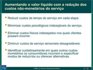 Aumentando o valor líquido com a redução dos
custos não-monetários do serviço

 Reduzir custos de tempo do serviço em cada etapa.
 Minimizar custos psicológicos indesejáveis do serviço.
 Eliminar custos físicos indesejados nos quais clientes
  possam incorrer.

 Diminuir custos de serviço sensoriais desagradáveis.
 Identificar cuidadosamente em quais outros custos
  monetários os consumidores incorrem e especificar
  modos de reduzi-los ou oferecer alternativas.


                     ©2006 by Pearson Education do Brasil   6 - 12
 