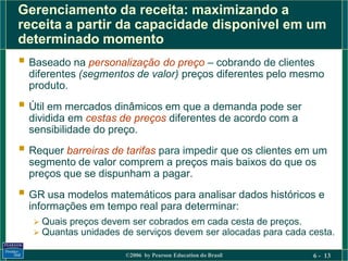Gerenciamento da receita: maximizando a
receita a partir da capacidade disponível em um
determinado momento
 Baseado na personalização do preço – cobrando de clientes
  diferentes (segmentos de valor) preços diferentes pelo mesmo
  produto.
 Útil em mercados dinâmicos em que a demanda pode ser
  dividida em cestas de preços diferentes de acordo com a
  sensibilidade do preço.
 Requer barreiras de tarifas para impedir que os clientes em um
  segmento de valor comprem a preços mais baixos do que os
  preços que se dispunham a pagar.
 GR usa modelos matemáticos para analisar dados históricos e
  informações em tempo real para determinar:
    Quais preços devem ser cobrados em cada cesta de preços.
    Quantas unidades de serviços devem ser alocadas para cada cesta.

                       ©2006 by Pearson Education do Brasil     6 - 13
 