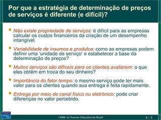 Por que a estratégia de determinação de preços
de serviços é diferente (e difícil)?

 Não existe propriedade de serviços: é difícil para as empresas
  calcular os custos financeiros da criação de um desempenho
  intangível.
 Variabilidade de insumos e produtos: como as empresas podem
  definir uma ‘unidade de serviço’ e estabelecer a base da
  determinação de preços?
 Muitos serviços são difíceis para os clientes avaliarem: o que
  eles obtêm em troca do seu dinheiro?
 Importância do fator tempo: o mesmo serviço pode ter mais
  valor para os clientes quando sua entrega é feita rapidamente.
 Entrega por meio de canal físico ou eletrônico: pode criar
  diferenças no valor percebido.


                       ©2006 by Pearson Education do Brasil    6- 2
 