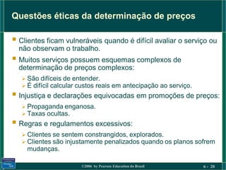 Questões éticas da determinação de preços

 Clientes ficam vulneráveis quando é difícil avaliar o serviço ou
  não observam o trabalho.
 Muitos serviços possuem esquemas complexos de
  determinação de preços complexos:
    São difíceis de entender.
    É difícil calcular custos reais em antecipação ao serviço.
 Injustiça e declarações equivocadas em promoções de preços:
    Propaganda enganosa.
    Taxas ocultas.
 Regras e regulamentos excessivos:
    Clientes se sentem constrangidos, explorados.
    Clientes são injustamente penalizados quando os planos sofrem
    mudanças.

                        ©2006 by Pearson Education do Brasil      6 - 20
 