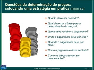 Questões da determinação de preços:
colocando uma estratégia em prática (Tabela 6.3)

                                Quanto deve ser cobrado?

                                Qual deve ser a base para a
                                 determinação de preços?

                                Quem deve receber o pagamento?

                                Onde o pagamento deve ser feito?

                                Quando o pagamento deve ser
                                 feito?

                                Como o pagamento deve ser feito?

                                Como os preços devem ser
                                 comunicados?


                 ©2006 by Pearson Education do Brasil          6 - 21
 