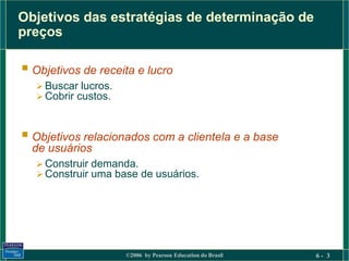Objetivos das estratégias de determinação de
preços

 Objetivos de receita e lucro
    Buscar lucros.
    Cobrir custos.



 Objetivos relacionados com a clientela e a base
  de usuários
    Construir demanda.
    Construir uma base de usuários.




                      ©2006 by Pearson Education do Brasil   6- 3
 