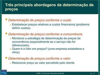 Três principais abordagens da determinação de
preços

 Determinação de preços conforme o custo
   Estabelecer preços relativos a custos financeiros (problema:
    definir custos).

 Determinação de preços conforme a concorrência
   Monitorar a estratégia de determinação de preços da
    concorrência (especialmente se o serviço não for
    diferenciado).
   Quem é a líder em preços? (uma empresa estabelece o
    ritmo)

 Determinação de preços conforme o valor
   Relacionar preço ao valor percebido pelo cliente.



                       ©2006 by Pearson Education do Brasil        6- 5
 