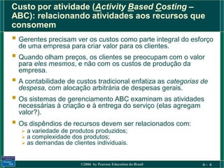 Custo por atividade (Activity Based Costing –
ABC): relacionando atividades aos recursos que
consomem
 Gerentes precisam ver os custos como parte integral do esforço
  de uma empresa para criar valor para os clientes.
 Quando olham preços, os clientes se preocupam com o valor
  para eles mesmos, e não com os custos de produção da
  empresa.
 A contabilidade de custos tradicional enfatiza as categorias de
  despesa, com alocação arbitrária de despesas gerais.
 Os sistemas de gerenciamento ABC examinam as atividades
  necessárias à criação e à entrega do serviço (elas agregam
  valor?).
 Os dispêndios de recursos devem ser relacionados com:
    a variedade de produtos produzidos;
    a complexidade dos produtos;
    as demandas de clientes individuais.


                        ©2006 by Pearson Education do Brasil   6- 6
 