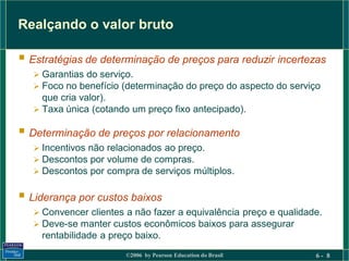 Realçando o valor bruto

 Estratégias de determinação de preços para reduzir incertezas
    Garantias do serviço.
    Foco no benefício (determinação do preço do aspecto do serviço
     que cria valor).
    Taxa única (cotando um preço fixo antecipado).

 Determinação de preços por relacionamento
    Incentivos não relacionados ao preço.
    Descontos por volume de compras.
    Descontos por compra de serviços múltiplos.


 Liderança por custos baixos
    Convencer clientes a não fazer a equivalência preço e qualidade.
    Deve-se manter custos econômicos baixos para assegurar
    rentabilidade a preço baixo.
                        ©2006 by Pearson Education do Brasil       6- 8
 