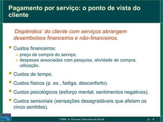 Pagamento por serviço: o ponto de vista do
cliente

  ‘Dispêndios’ do cliente com serviços abrangem
  desembolsos financeiros e não-financeiros.
 Custos financeiros:
    preço de compra do serviço;
    despesas associadas com pesquisa, atividade de compra,
    utilização.
 Custos de tempo.
 Custos físicos (p. ex., fadiga, desconforto).
 Custos psicológicos (esforço mental, sentimentos negativos).
 Custos sensoriais (sensações desagradáveis que afetam os
  cinco sentidos).

                        ©2006 by Pearson Education do Brasil   6- 9
 