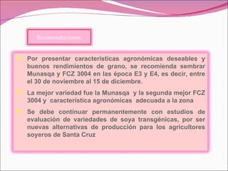 Por presentar características agronómicas deseables y buenos rendimientos de grano, se recomienda sembrar Munasqa y FCZ 3004 en las época E3 y E4, es decir, entre el 30 de noviembre al 15 de diciembre . La mejor variedad fue la Munasqa  y la segunda mejor FCZ 3004 y  característica agronómicas  adecuada a la zona  Se debe continuar permanentemente con estudios de evaluación de variedades de soya transgénicas, por ser nuevas alternativas de producción para los agricultores soyeros de Santa Cruz Recomendaciones  