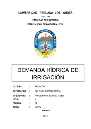UNIVERSIDAD PERUANA LOS ANDES
FILIAL - LIMA
FACULTAD DE INGENIERÍA
ESPECIALIDAD DE INGENIERIA CIVIL
CÁTEDRA : IRRIGACIÓN
CATEDRÁTICO : ING. ÁNGEL ROSALES RIVERA
INTEGRANTES : RAMOS RAMON, RICHARD JAVIER
CICLO : IX
SECCION : C1
TURNO : NOCHE
Lima –Perú
2013
DEMANDA HÍDRICA DE
IRRIGACIÓN
 