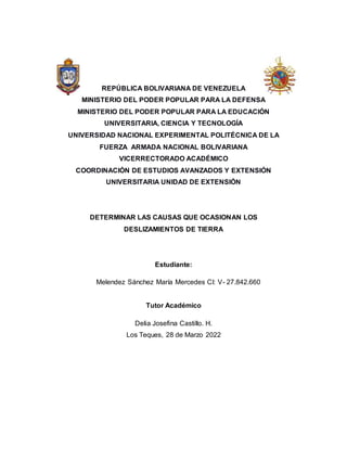 REPÚBLICA BOLIVARIANA DE VENEZUELA
MINISTERIO DEL PODER POPULAR PARA LA DEFENSA
MINISTERIO DEL PODER POPULAR PARA LA EDUCACIÓN
UNIVERSITARIA, CIENCIA Y TECNOLOGÍA
UNIVERSIDAD NACIONAL EXPERIMENTAL POLITÉCNICA DE LA
FUERZA ARMADA NACIONAL BOLIVARIANA
VICERRECTORADO ACADÉMICO
COORDINACIÓN DE ESTUDIOS AVANZADOS Y EXTENSIÓN
UNIVERSITARIA UNIDAD DE EXTENSIÓN
DETERMINAR LAS CAUSAS QUE OCASIONAN LOS
DESLIZAMIENTOS DE TIERRA
Estudiante:
Melendez Sánchez María Mercedes CI: V- 27.842.660
Tutor Académico
Delia Josefina Castillo. H.
Los Teques, 28 de Marzo 2022
 