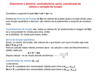 Determinar o domínio, contradomínio, zeros, coordenada de
vértice e variação da função
Considere a seguinte função f(x) = ax² + bx + c
Chama se Domínio da função de f(x) os valores de x pelas quais a função existe, para
uma função quadrática o domínio são valores de x pertecentes a conjunto de números
reais.
Contradomínio de função são todos os valores de "y" pertencentes á imagem de f(x):
se a concavidade for virada para cima, então:
se a parábola for virada para baixo, então:
Zeros da função quadrática
Zeros, ou raízes, da função, são valores de x que fazem com que a função seja nula.
f(x) = 0 ou y = 0.
Para se calcular estes valores primeiro deve - se calcular o valor de Descriminante Δ
(delta), dado por:
Δ = b² – 4ac
Depois calcula - se as raízes através da fórmula:
Coordenadas de vértice: (xv ; yv)
onde temos:
Se a > 0, a parábola tem concavidade voltada para cima e (xvmin ; yvmin).
Se a < 0, a parábola tem concavidade voltada para baixo e (xvmax ; yvmax).
 