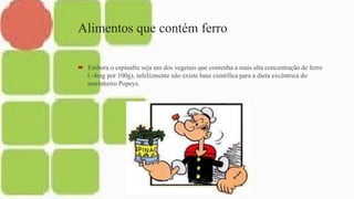 Alimentos que contém ferro
 Embora o espinafre seja um dos vegetais que contenha a mais alta concentração de ferro
(~4mg por 100g), infelizmente não existe base cientifica para a dieta excêntrica do
marinheiro Popeye.
 