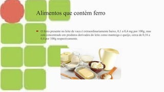 Alimentos que contém ferro
 O ferro presente no leite de vaca é extraordinariamente baixo, 0,1 a 0,4 mg por 100g, mas
está concentrado em produtos derivados do leite como manteiga e queijo, cerca de 0,16 e
0,4 por 100g respectivamente.
 