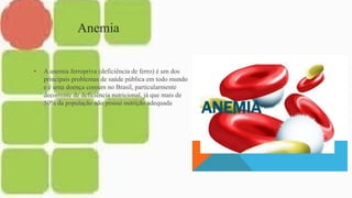 Anemia
• A anemia ferropriva (deficiência de ferro) é um dos
principais problemas de saúde pública em todo mundo
e é uma doença comum no Brasil, particularmente
decorrente de deficiência nutricional, já que mais de
50% da população não possui nutrição adequada
 