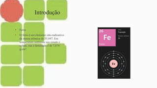 Introdução
• Ferro
• O ferro é um elemento não-radioativo
de massa atômica de 55,847. Em
temperatura ambiente seu estado é
solido, sua a densidade é de 7,874
g.cm³.
 