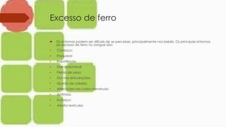 Excesso de ferro
 Os sintomas podem ser difíceis de se perceber, principalmente nos bebês. Os principais sintomas
do excesso de ferro no sangue são:
• Cansaço;
• Fraqueza;
• Impotência;
• Dor abdominal;
• Perda de peso;
• Dor nas articulações;
• Queda de cabelo;
• Alterações nos ciclos menstruais;
• Arritmias;
• Inchaço;
• Atrofia testicular.
 