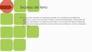 Excesso de ferro
 O acumulo de ferro no organismo pode ser causado por problemas
genéticos, como na hemocromatose, anemia prolongada, transfusões de
sangue, alcoolismo ou dieta rica em ferro. O acumulo de ferro é bastante
prejudicial à saúde podendo causar doenças cardíacas, câncer, diabetes
e artrite.
 