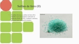 Sulfato de ferro (II)
• O sulfato ferroso ou sulfato de ferro (II) (
FeSO4) é um sal inorgânico utilizado na
medicina (fonte de ferro, combate a anemia),
percussor para síntese de corantes;
 