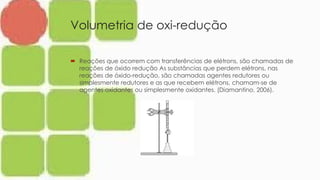 Volumetria de oxi-redução
 Reações que ocorrem com transferências de elétrons, são chamadas de
reações de óxido redução As substâncias que perdem elétrons, nas
reações de óxido-redução, são chamadas agentes redutores ou
simplesmente redutores e as que recebem elétrons, chamam-se de
agentes oxidantes ou simplesmente oxidantes. (Diamantino, 2006).
 