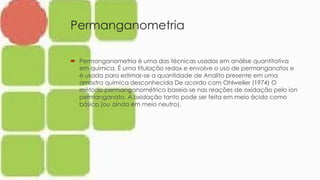 Permanganometria
 Permanganometria é uma das técnicas usadas em análise quantitativa
em química. É uma titulação redox e envolve o uso de permanganatos e
é usada para estimar-se a quantidade de Analito presente em uma
amostra química desconhecida De acordo com Ohlweiler (1974) O
método permanganométrico baseia-se nas reações de oxidação pelo íon
permanganato. A oxidação tanto pode ser feita em meio ácido como
básico (ou ainda em meio neutro).
 