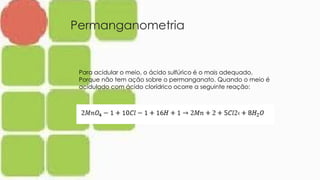 Permanganometria
Para acidular o meio, o ácido sulfúrico é o mais adequado.
Porque não tem ação sobre o permanganato. Quando o meio é
acidulado com ácido clorídrico ocorre a seguinte reação:
 
