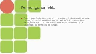 Permanganometria
 Como a reação demonstra parte do permanganato é consumido durante
a titulação para oxidar o íon cloreto. Em meio básico ou neutro, há a
formação de MnO2 de coloração marrom escuro, o que dificulta a
visualização do ponto final da titulação
 