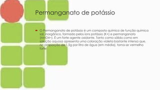 Permanganato de potássio
 O Permanganato de potássio é um composto químico de função química
sal, inorgânico, formado pelos íons potássio (K+) e permanganato
(MnO4−). É um forte agente oxidante. Tanto como sólido como em
solução aquosa apresenta uma coloração violeta bastante intensa que,
na proporção de 1,5g por litro de água (em média), torna-se vermelho
forte
 