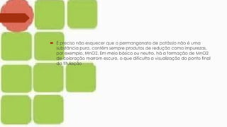  É preciso não esquecer que o permanganato de potássio não é uma
substância pura, contém sempre produtos de redução como impurezas,
por exemplo, MnO2. Em meio básico ou neutro, há a formação de MnO2
de coloração marrom escuro, o que dificulta a visualização do ponto final
da titulação
 