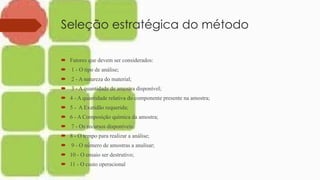 Seleção estratégica do método
 Fatores que devem ser considerados:
 1 - O tipo de análise;
 2 - A natureza do material;
 3 - A quantidade de amostra disponível;
 4 - A quantidade relativa do componente presente na amostra;
 5 - A Exatidão requerida;
 6 - A Composição química da amostra;
 7 - Os recursos disponíveis;
 8 - O tempo para realizar a análise;
 9 - O número de amostras a analisar;
 10 - O ensaio ser destrutivo;
 11 - O custo operacional
 