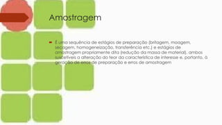 Amostragem
 É uma sequência de estágios de preparação (britagem, moagem,
secagem, homogeneização, transferência etc.) e estágios de
amostragem propriamente dita (redução da massa de material), ambos
suscetíveis a alteração do teor da característica de interesse e, portanto, à
geração de erros de preparação e erros de amostragem
 