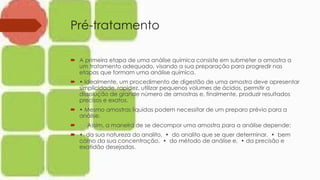 Pré-tratamento
 A primeira etapa de uma análise química consiste em submeter a amostra a
um tratamento adequado, visando a sua preparação para progredir nas
etapas que formam uma análise química.
 • Idealmente, um procedimento de digestão de uma amostra deve apresentar
simplicidade, rapidez, utilizar pequenos volumes de ácidos, permitir a
dissolução de grande número de amostras e, finalmente, produzir resultados
precisos e exatos.
 • Mesmo amostras líquidas podem necessitar de um preparo prévio para a
análise.
 Assim, a maneira de se decompor uma amostra para a análise depende:
 • da sua natureza do analito, • do analito que se quer determinar, • bem
como da sua concentração, • do método de análise e, • da precisão e
exatidão desejadas.
 