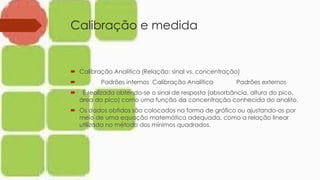 Calibração e medida
 Calibração Analítica (Relação: sinal vs. concentração)
 Padrões internos Calibração Analítica Padrões externos
 É realizada obtendo-se o sinal de resposta (absorbância, altura do pico,
área do pico) como uma função da concentração conhecida do analito.
 Os dados obtidos são colocados na forma de gráfico ou ajustando-os por
meio de uma equação matemática adequada, como a relação linear
utilizada no método dos mínimos quadrados.
 