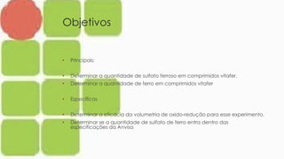 Objetivos
• Principais:
• Determinar a quantidade de sulfato ferroso em comprimidos vitafer.
• Determinar a quantidade de ferro em comprimidos vitafer
• Específicos
• Determinar a eficácia da volumetria de oxido-redução para esse experimento.
• Determinar se a quantidade de sulfato de ferro entra dentro das
especificações da Anvisa
 