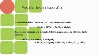 Resultados e discursão
Ao adicionar Ácido Clorídrico (HCl) ao sulfato de ferro (II)
𝑭𝒆𝑺𝑶 𝟒 + 𝟐𝑯𝑪𝓵 → 𝑭𝒆𝑪𝓵 𝟐 + 𝑯 𝟒 𝑺𝑶 𝟒
Reações que ocorrem com o cloreto de ferro, perganamato de pótissio e ácido
sulfurico
𝟏𝟎 𝑭𝒆𝑪𝓵 𝟐 + 𝟔𝑲𝑴𝒏𝑶 𝟒 + 𝟐𝟒𝑯 𝟐 𝑺𝑶 𝟒
→ 𝟏𝟎 𝑪𝓵 𝟐 + 𝟑𝑲 𝟐 𝑺𝑶 𝟐 + 𝟔𝑴𝒏𝑺𝑶 𝟒 + 𝟓𝑭𝒆 𝟐(𝑺𝑶 𝟒) 𝟑 𝟐𝟒𝑯 𝟐 𝑶
 