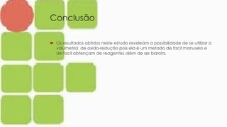 Conclusão
 Os resultados obtidos neste estudo reveleam a possibilidade de se utilizar a
volumetria de oxido-redução pois ela é um metado de facil manuseio e
de facil obtençam de reagentes além de ser barata.
 