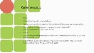 Referencias
• Sites:
• http://pt.wikipedia.org/wiki/Ferro
• http://www.ebah.com.br/content/ABAAAfNT4AL/permanganometria
• http://www.zemoleza.com.br/carreiras/trabalhos/6698-
permanganometria.html#gsc.tab=0
• Livros:
• Química Básica experimental: Diamatino Fernandes Trindade. et al. São
Paulo: Ícone, 2006.
• Alimentes a química de seus componentes: Coultate; trad. Jeverson
Frazzon et al. Porto Alegre: Artmed, 2004.
 