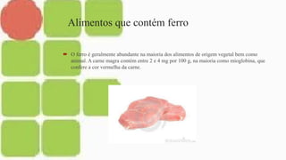 Alimentos que contém ferro
 O ferro é geralmente abundante na maioria dos alimentos de origem vegetal bem como
animal. A carne magra contém entre 2 e 4 mg por 100 g, na maioria como mioglobina, que
confere a cor vermelha da carne.
 