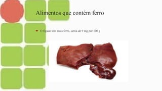 Alimentos que contém ferro
 O fígado tem mais ferro, cerca de 9 mg por 100 g
 