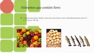 Alimentos que contém ferro
 A maioria das frutas, batatas e peixes de carne branca como o bacalhau apresenta entre 0,3
e 1,2 mg por 100 mg.
 