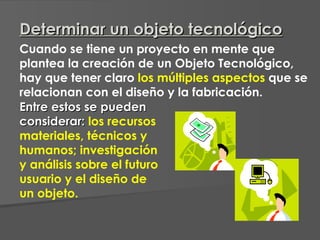 Cuando se tiene un proyecto en mente que plantea la creación de un Objeto Tecnológico, hay que tener claro  los múltiples aspectos  que se relacionan con el diseño y la fabricación.  Entre estos se pueden considerar:   los recursos materiales, técnicos y humanos; investigación y análisis sobre el futuro usuario y el diseño de un objeto. Determinar un objeto tecnológico 